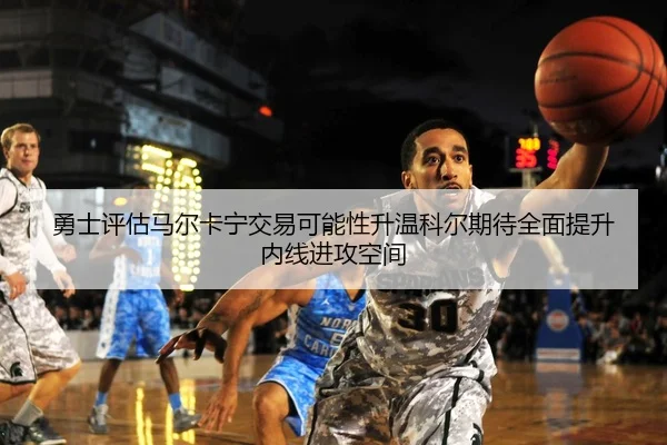 勇士评估马尔卡宁交易可能性升温科尔期待全面提升内线进攻空间